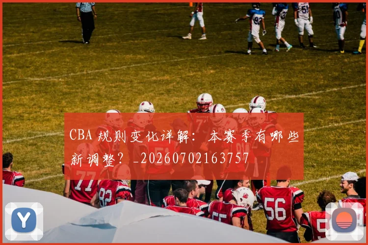 CBA 规则变化详解:本赛季有哪些新调整?_20260702163757