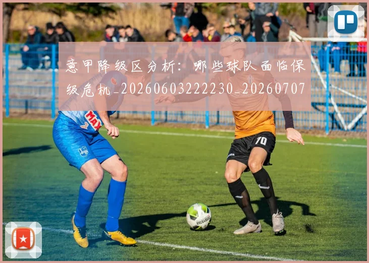 意甲降级区分析:哪些球队面临保级危机_20260603222230_20260707013210_20260723181203