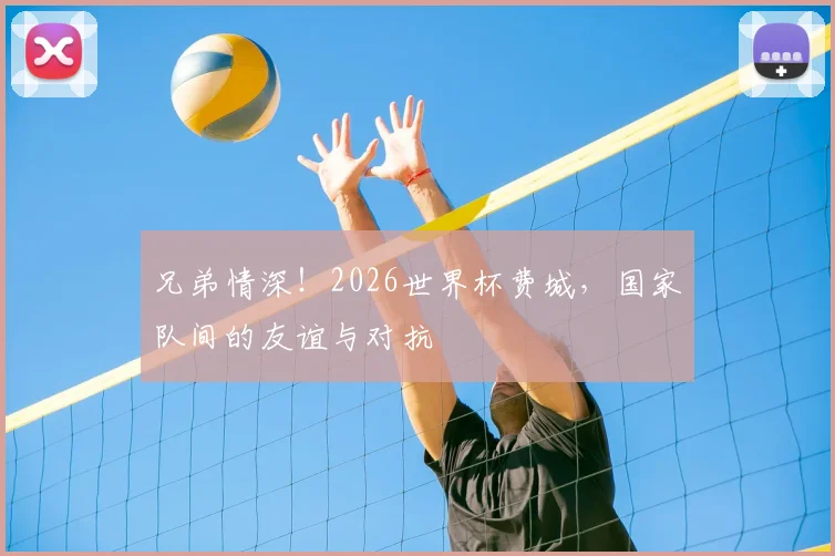兄弟情深！2026世界杯费城，国家队间的友谊与对抗
