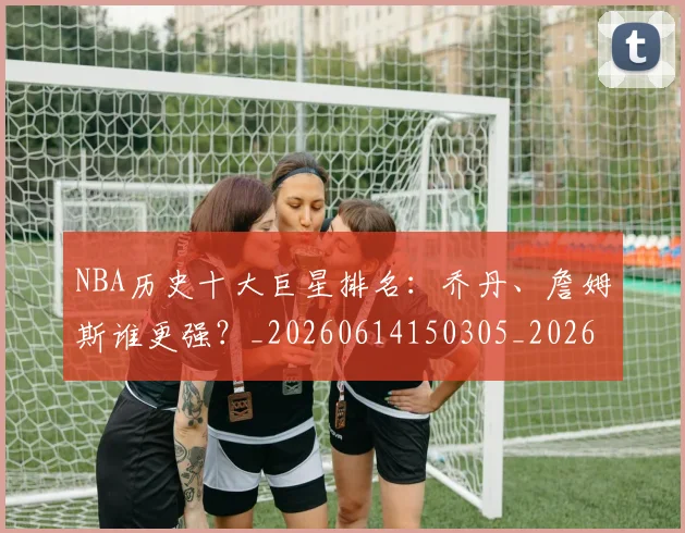 NBA历史十大巨星排名:乔丹、詹姆斯谁更强?_20260614150305_20260714205704