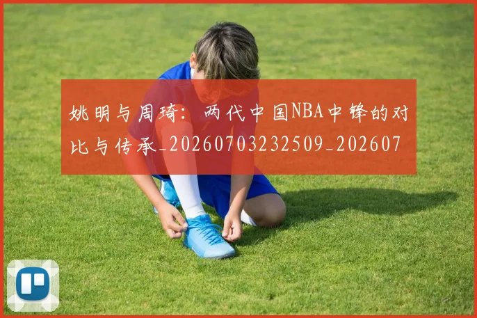 姚明与周琦：两代中国NBA中锋的对比与传承_20260703232509_20260720191313