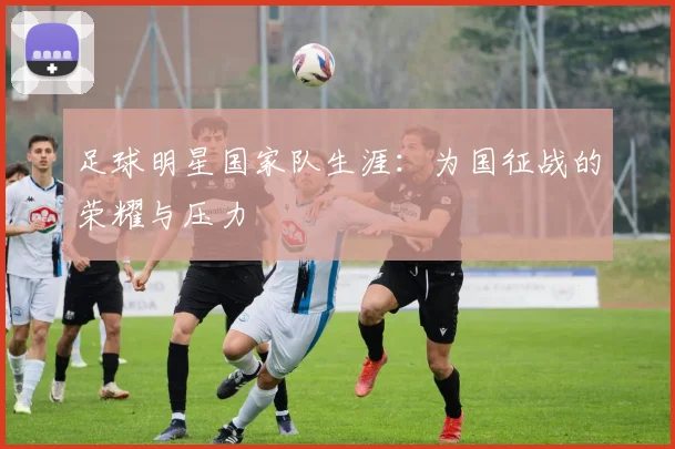 足球明星国家队生涯：为国征战的荣耀与压力