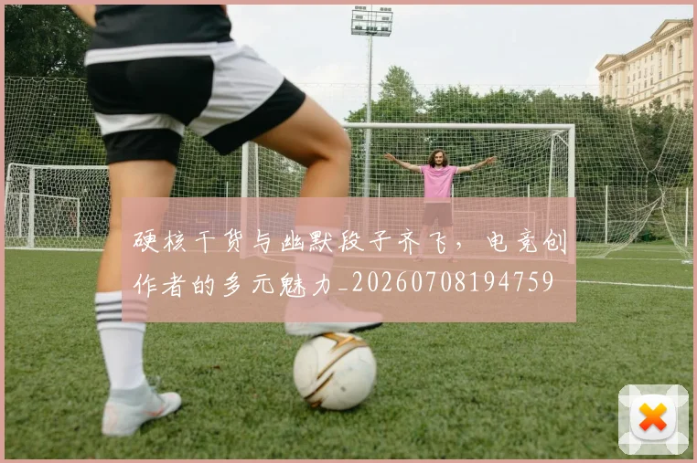 硬核干货与幽默段子齐飞，电竞创作者的多元魅力_20260708194759