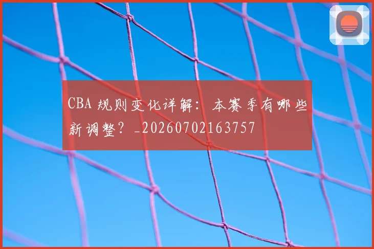 CBA 规则变化详解：本赛季有哪些新调整？_20260702163757