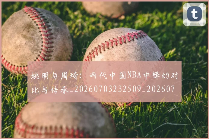 姚明与周琦:两代中国NBA中锋的对比与传承_20260703232509_20260720191313