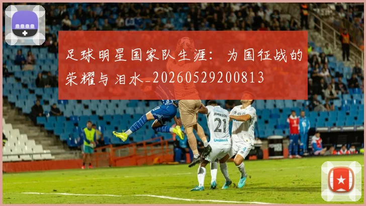 足球明星国家队生涯：为国征战的荣耀与泪水_20260529200813