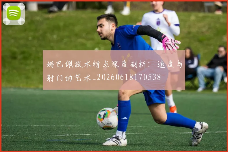 姆巴佩技术特点深度剖析:速度与射门的艺术_20260618170538