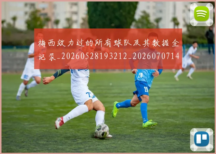 梅西效力过的所有球队及其数据全记录_20260528193212_20260707144538_20260731181449