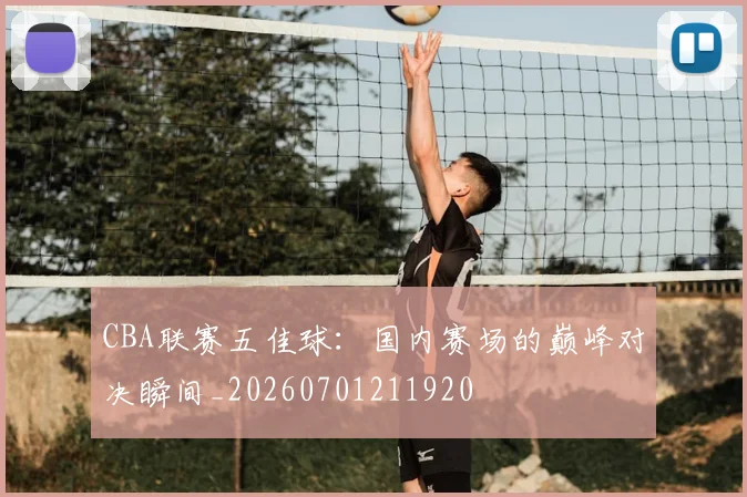 CBA联赛五佳球:国内赛场的巅峰对决瞬间_20260701211920