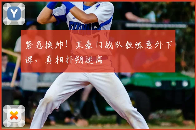 紧急换帅！某豪门战队教练意外下课，真相扑朔迷离
