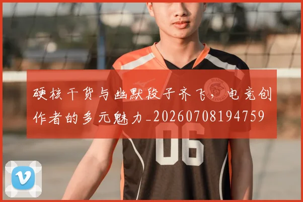 硬核干货与幽默段子齐飞，电竞创作者的多元魅力_20260708194759