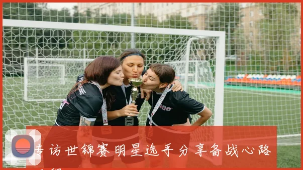 专访世锦赛明星选手分享备战心路历程