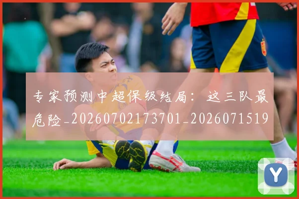 专家预测中超保级结局：这三队最危险_20260702173701_20260715190247