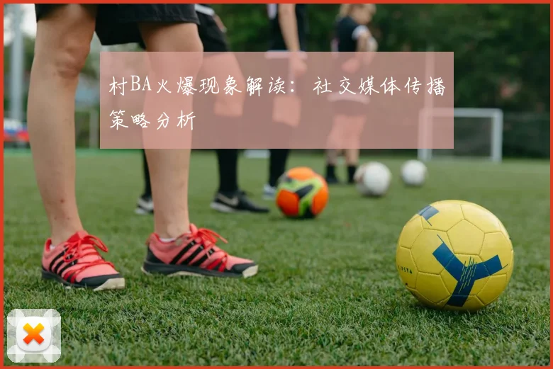 村BA火爆现象解读:社交媒体传播策略分析