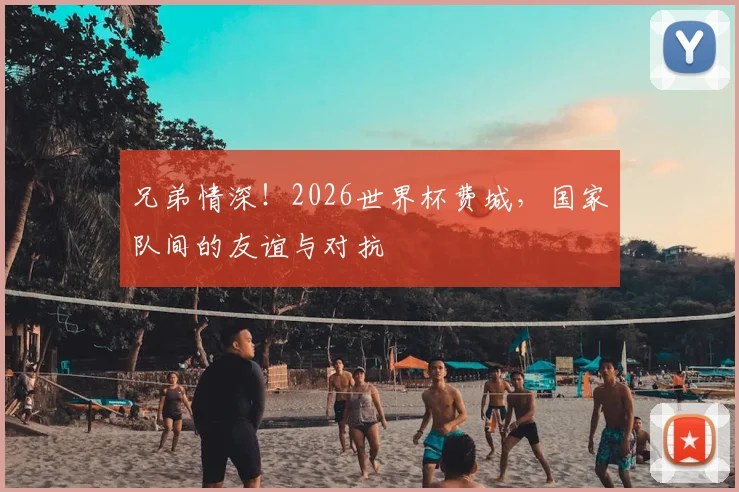 兄弟情深！2026世界杯费城，国家队间的友谊与对抗
