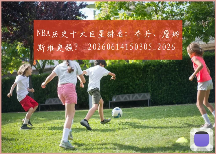 NBA历史十大巨星排名:乔丹、詹姆斯谁更强?_20260614150305_20260714205704