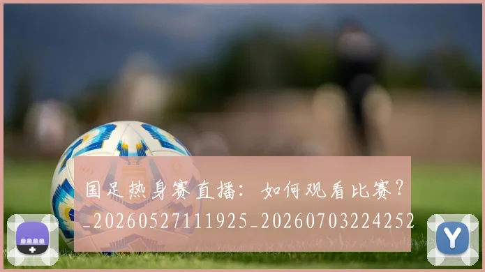 国足热身赛直播:如何观看比赛?_20260527111925_20260703224252_20260719165021