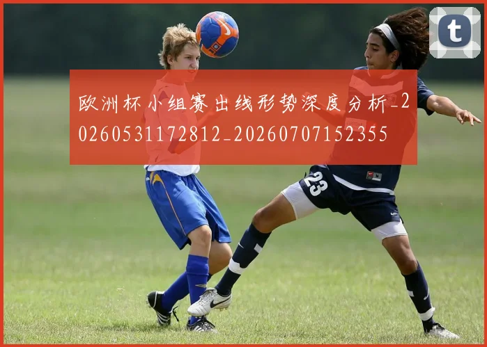 欧洲杯小组赛出线形势深度分析_20260531172812_20260707152355